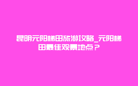 昆明元阳梯田旅游攻略_元阳梯田最佳观景地点？