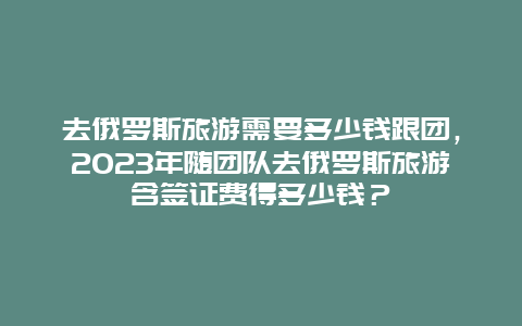 去俄罗斯旅游需要多少钱跟团，2023年随团队去俄罗斯旅游含签证费得多少钱？