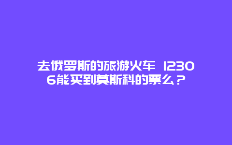 去俄罗斯的旅游火车 12306能买到莫斯科的票么？