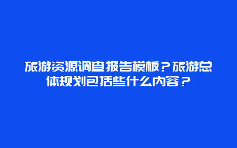 旅游资源调查报告模板？旅游总体规划包括些什么内容？