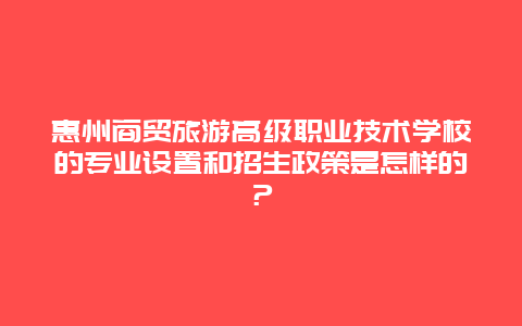 惠州商贸旅游高级职业技术学校的专业设置和招生政策是怎样的？