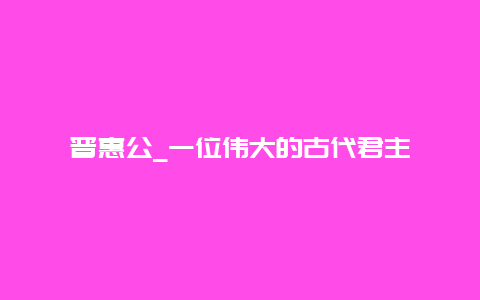 晋惠公_一位伟大的古代君主