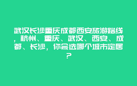 武汉长沙重庆成都西安旅游路线，杭州、重庆、武汉、西安、成都、长沙，你会选哪个城市定居？