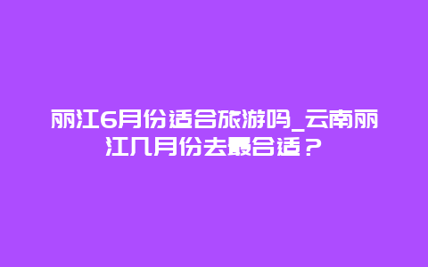 丽江6月份适合旅游吗_云南丽江几月份去最合适？