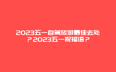 2023五一自驾旅游最佳去处？2023五一祝福语？