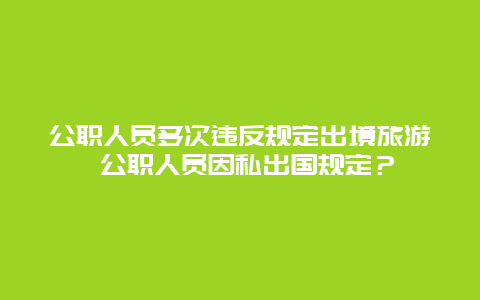 公职人员多次违反规定出境旅游 公职人员因私出国规定？