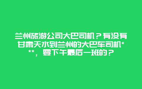 兰州旅游公司大巴司机？有没有甘肃天水到兰州的大巴车司机***，要下午最后一班的？