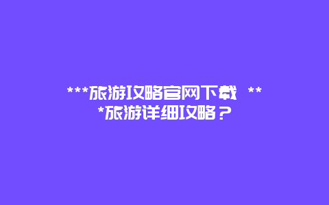 ***旅游攻略官网下载 ***旅游详细攻略？