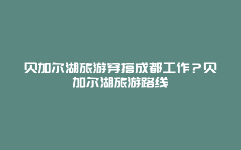 贝加尔湖旅游穿搭成都工作？贝加尔湖旅游路线