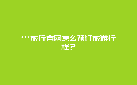 ***旅行官网怎么预订旅游行程？