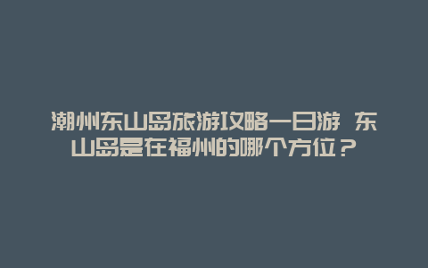 潮州东山岛旅游攻略一日游 东山岛是在福州的哪个方位？