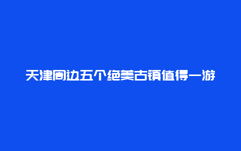 天津周边五个绝美古镇值得一游