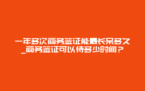 一年多次商务签证能最长呆多久_商务签证可以待多少时间？