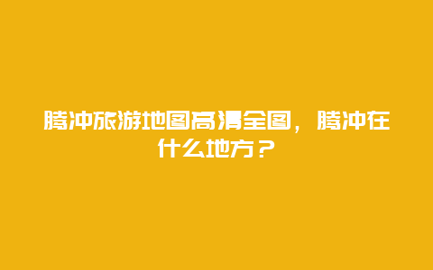 腾冲旅游地图高清全图，腾冲在什么地方？