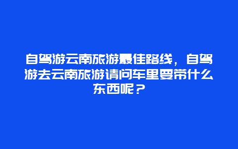 自驾游云南旅游最佳路线，自驾游去云南旅游请问车里要带什么东西呢？