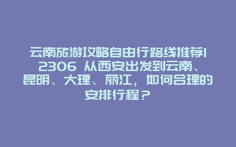 云南旅游攻略自由行路线推荐12306 从西安出发到云南、昆明、大理、丽江，如何合理的安排行程？