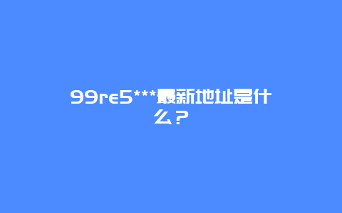 99re5***最新地址是什么？