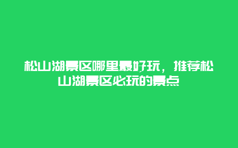 松山湖景区哪里最好玩，推荐松山湖景区必玩的景点