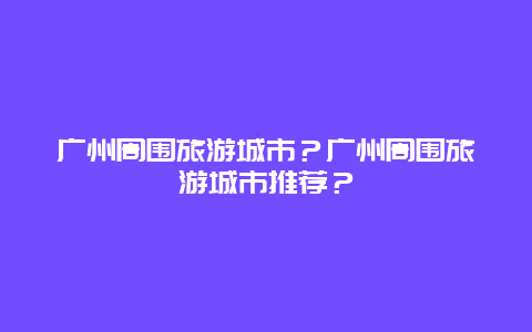 广州周围旅游城市？广州周围旅游城市推荐？