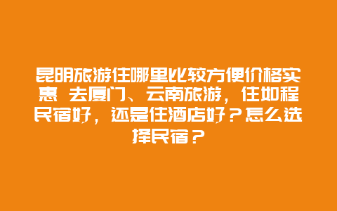 昆明旅游住哪里比较方便价格实惠 去厦门、云南旅游，住如程民宿好，还是住酒店好？怎么选择民宿？