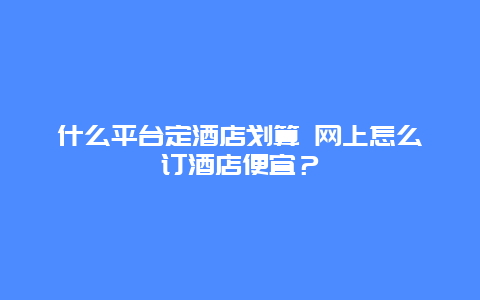 什么平台定酒店划算 网上怎么订酒店便宜？