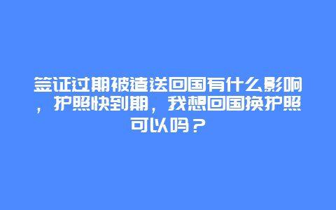 签证过期被遣送回国有什么影响，护照快到期，我想回国换护照可以吗？