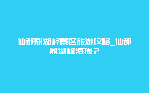 仙都鼎湖峰景区旅游攻略_仙都鼎湖峰海拔？