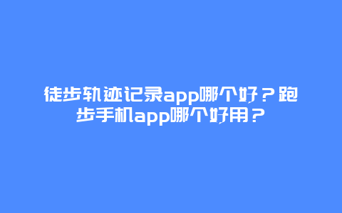 徒步轨迹记录app哪个好？跑步手机app哪个好用？