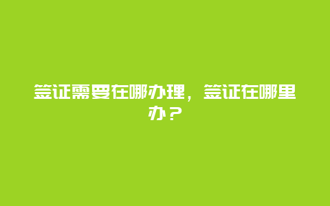 签证需要在哪办理，签证在哪里办？