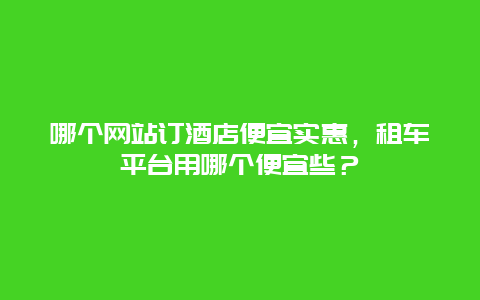 哪个网站订酒店便宜实惠，租车平台用哪个便宜些？