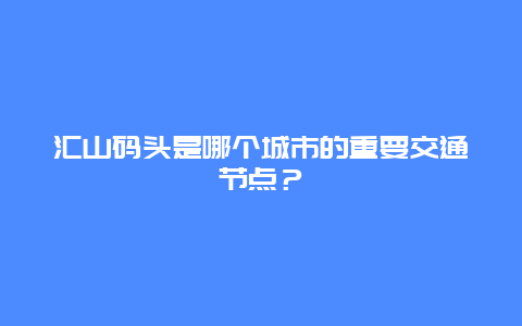 汇山码头是哪个城市的重要交通节点？