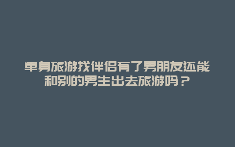 单身旅游找伴侣有了男朋友还能和别的男生出去旅游吗？