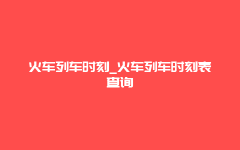 火车列车时刻_火车列车时刻表查询