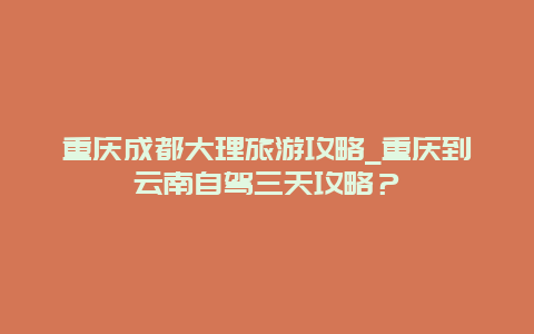 重庆成都大理旅游攻略_重庆到云南自驾三天攻略？