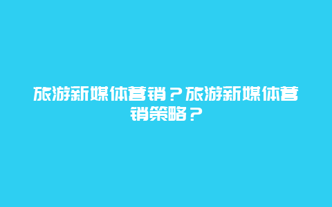 旅游新媒体营销？旅游新媒体营销策略？