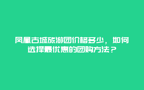 凤凰古城旅游团价格多少，如何选择最优惠的团购方法？