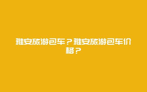 雅安旅游包车？雅安旅游包车价格？