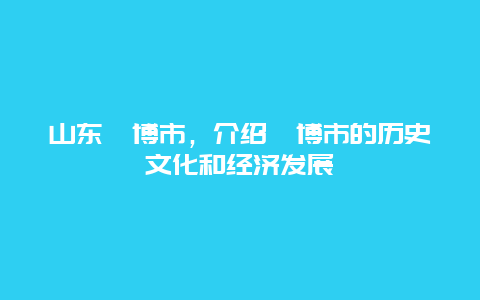 山东淄博市，介绍淄博市的历史文化和经济发展