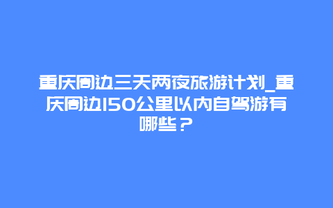 重庆周边三天两夜旅游计划_重庆周边150公里以内自驾游有哪些？