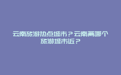 云南旅游热点城市？云南离哪个旅游城市近？