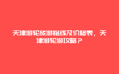 天津游轮旅游路线及价格表，天津游轮游攻略？