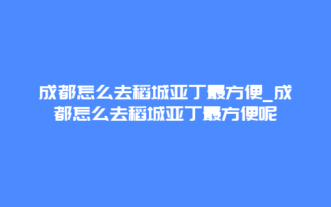 成都怎么去稻城亚丁最方便_成都怎么去稻城亚丁最方便呢