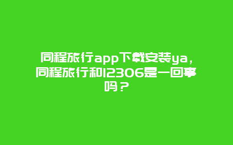 同程旅行app下载安装ya，同程旅行和12306是一回事吗？