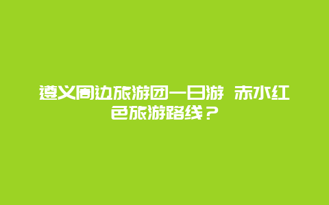 遵义周边旅游团一日游 赤水红色旅游路线？