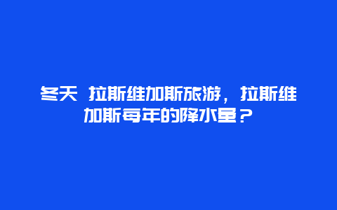 冬天 拉斯维加斯旅游，拉斯维加斯每年的降水量？