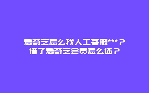 爱奇艺怎么找人工客服***？借了爱奇艺会员怎么还？