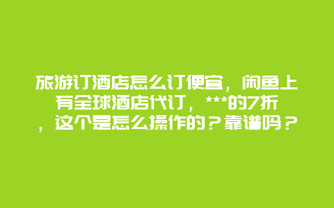 旅游订酒店怎么订便宜，闲鱼上有全球酒店代订，***的7折，这个是怎么操作的？靠谱吗？