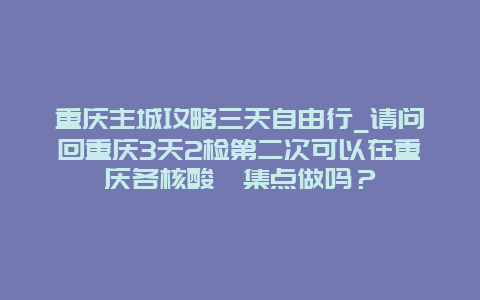 重庆主城攻略三天自由行_请问回重庆3天2检第二次可以在重庆各核酸釆集点做吗？