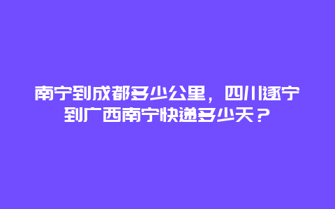 南宁到成都多少公里，四川遂宁到广西南宁快递多少天？