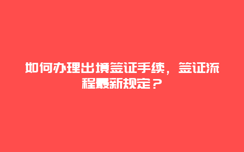 如何办理出境签证手续，签证流程最新规定？